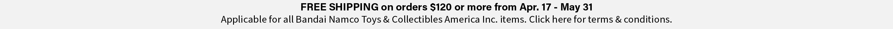FREE SHIPPING on orders $120 or more from Apr. 16 - May 31. Applicable for all Bandai Namco Toys & Collectibles Inc. Items. Click here for terms & conditions.